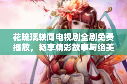 花琉璃轶闻电视剧全剧免费播放，畅享精彩故事与绝美画面