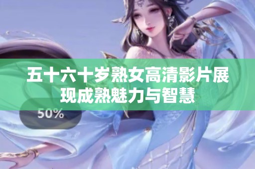 五十六十岁熟女高清影片展现成熟魅力与智慧