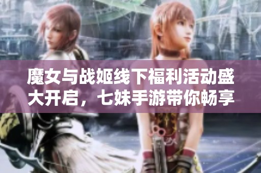 魔女与战姬线下福利活动盛大开启，七妹手游带你畅享游戏新体验