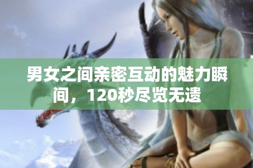 男女之间亲密互动的魅力瞬间，120秒尽览无遗
