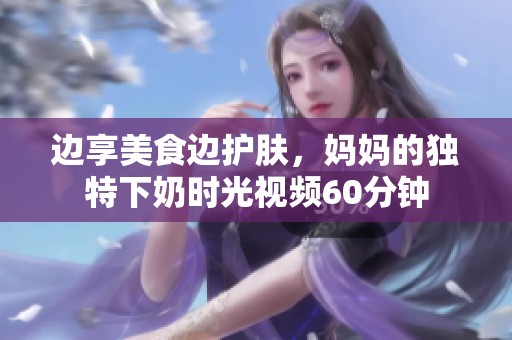 边享美食边护肤，妈妈的独特下奶时光视频60分钟