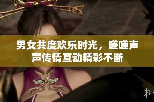 男女共度欢乐时光，嗟嗟声声传情互动精彩不断