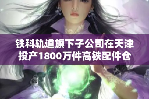 铁科轨道旗下子公司在天津投产1800万件高铁配件仓储设施