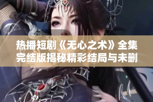 热播短剧《无心之术》全集完结版揭秘精彩结局与未删减内容