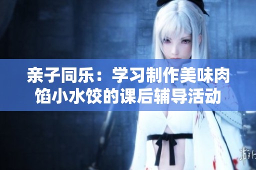 亲子同乐：学习制作美味肉馅小水饺的课后辅导活动