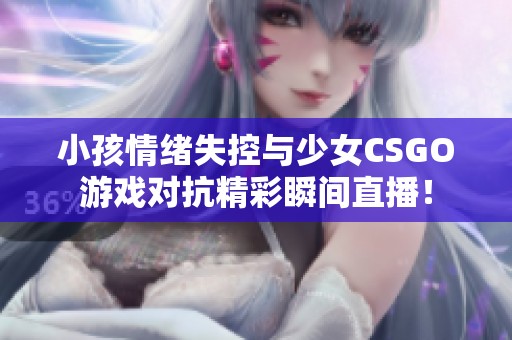 小孩情绪失控与少女CSGO游戏对抗精彩瞬间直播！