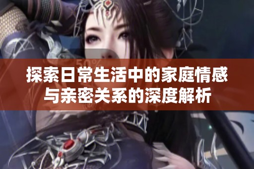探索日常生活中的家庭情感与亲密关系的深度解析