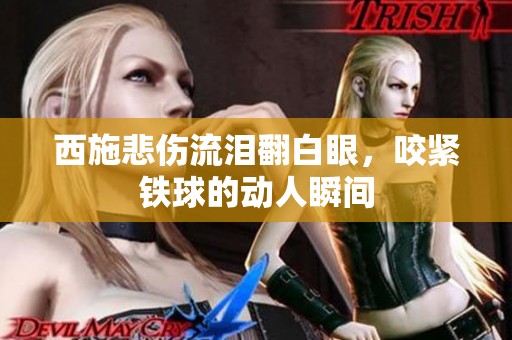 西施悲伤流泪翻白眼，咬紧铁球的动人瞬间