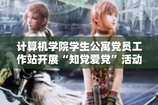计算机学院学生公寓党员工作站开展“知党爱党”活动 引导学生坚定信仰