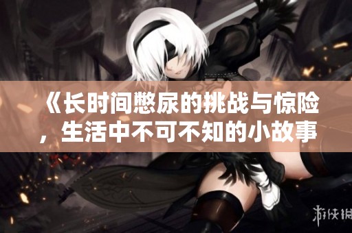 《长时间憋尿的挑战与惊险，生活中不可不知的小故事》