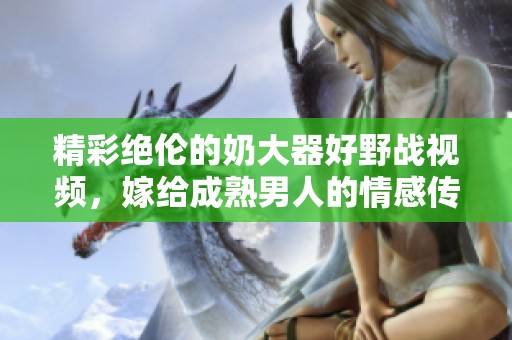 精彩绝伦的奶大器好野战视频，嫁给成熟男人的情感传递