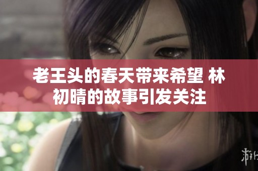 老王头的春天带来希望 林初晴的故事引发关注