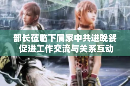 部长莅临下属家中共进晚餐 促进工作交流与关系互动