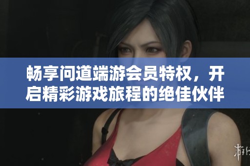 畅享问道端游会员特权，开启精彩游戏旅程的绝佳伙伴！