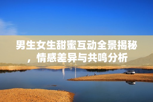 男生女生甜蜜互动全景揭秘，情感差异与共鸣分析