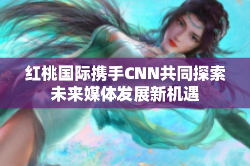 红桃国际携手CNN共同探索未来媒体发展新机遇