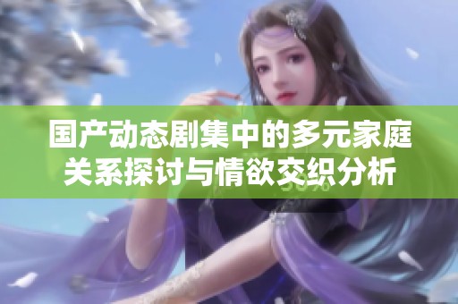 国产动态剧集中的多元家庭关系探讨与情欲交织分析