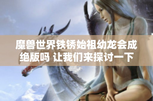 魔兽世界铁锈始祖幼龙会成绝版吗 让我们来探讨一下