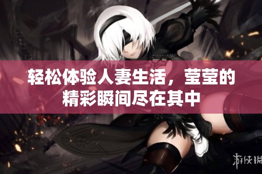 轻松体验人妻生活，莹莹的精彩瞬间尽在其中