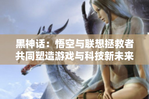 黑神话：悟空与联想拯救者共同塑造游戏与科技新未来