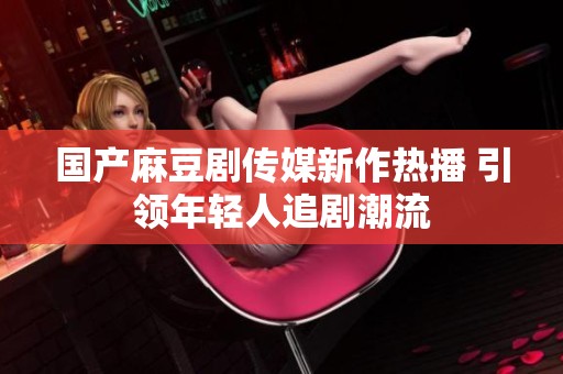 国产麻豆剧传媒新作热播 引领年轻人追剧潮流