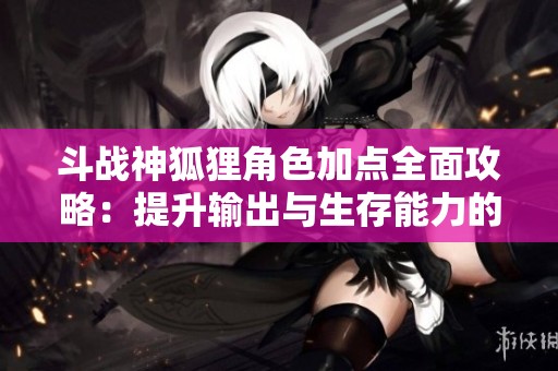 斗战神狐狸角色加点全面攻略：提升输出与生存能力的最佳策略