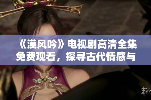 《漠风吟》电视剧高清全集免费观看，探寻古代情感与历史的交织