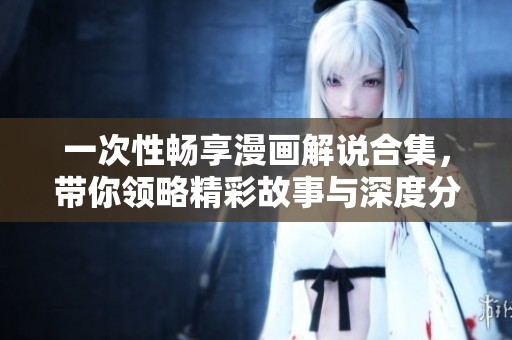 一次性畅享漫画解说合集，带你领略精彩故事与深度分析