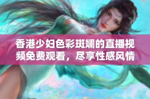 香港少妇色彩斑斓的直播视频免费观看，尽享性感风情