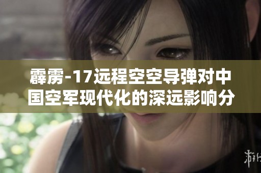 霹雳-17远程空空导弹对中国空军现代化的深远影响分析