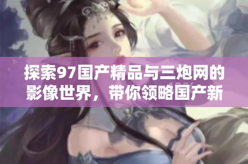 探索97国产精品与三炮网的影像世界，带你领略国产新风尚