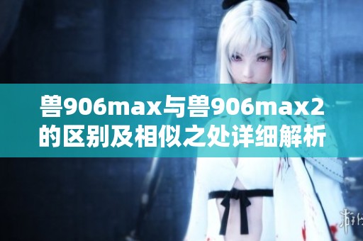 兽906max与兽906max2的区别及相似之处详细解析