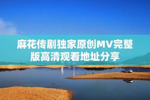 麻花传剧独家原创MV完整版高清观看地址分享