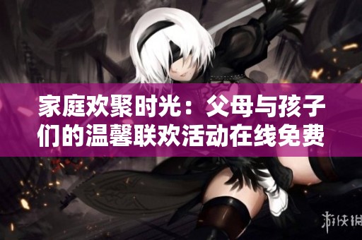 家庭欢聚时光：父母与孩子们的温馨联欢活动在线免费观看