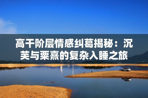 高干阶层情感纠葛揭秘：沉芙与粟熹的复杂入睡之旅