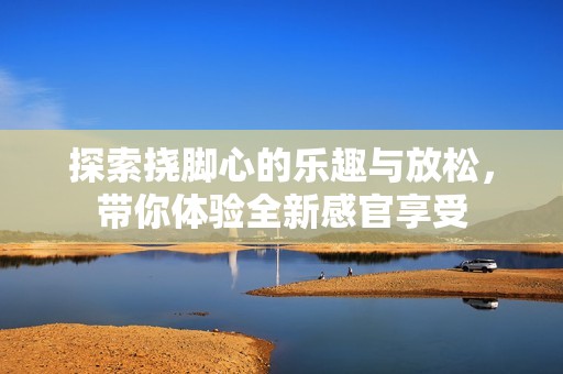 探索挠脚心的乐趣与放松，带你体验全新感官享受