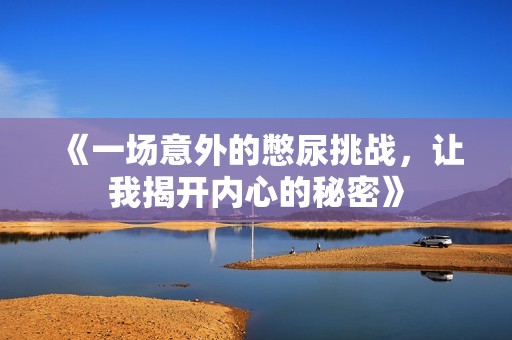 《一场意外的憋尿挑战，让我揭开内心的秘密》