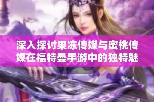 深入探讨果冻传媒与蜜桃传媒在福特曼手游中的独特魅力与深层合作解析
