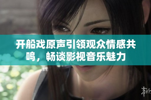 开船戏原声引领观众情感共鸣，畅谈影视音乐魅力