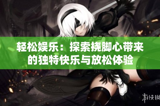 轻松娱乐：探索挠脚心带来的独特快乐与放松体验
