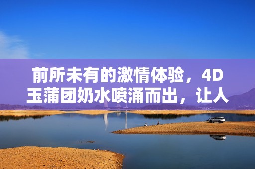 前所未有的激情体验，4D玉蒲团奶水喷涌而出，让人欲罢不能