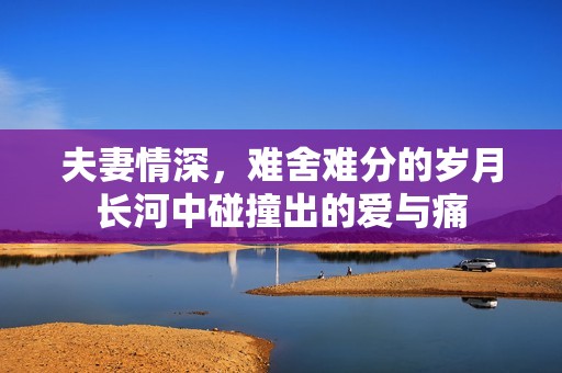 夫妻情深，难舍难分的岁月长河中碰撞出的爱与痛