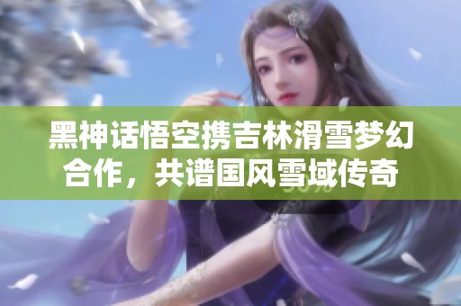黑神话悟空携吉林滑雪梦幻合作，共谱国风雪域传奇
