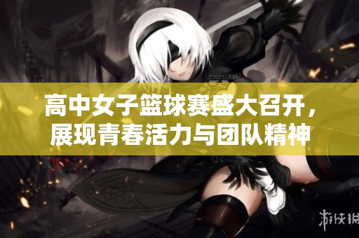 高中女子篮球赛盛大召开，展现青春活力与团队精神