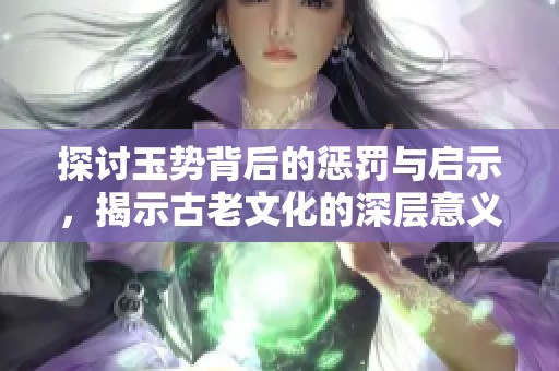 探讨玉势背后的惩罚与启示，揭示古老文化的深层意义