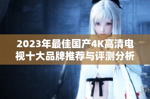 2023年最佳国产4K高清电视十大品牌推荐与评测分析