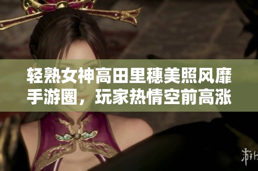 轻熟女神高田里穗美照风靡手游圈，玩家热情空前高涨！